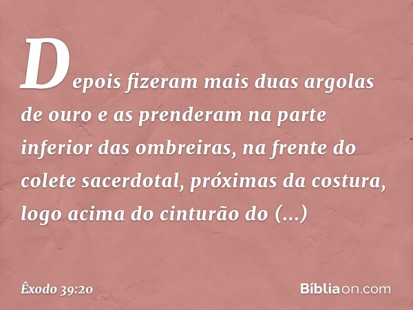 Depois fizeram mais duas argolas de ouro e as prenderam na parte inferior das ombreiras, na frente do colete sacerdotal, próximas da costura, logo acima do cint