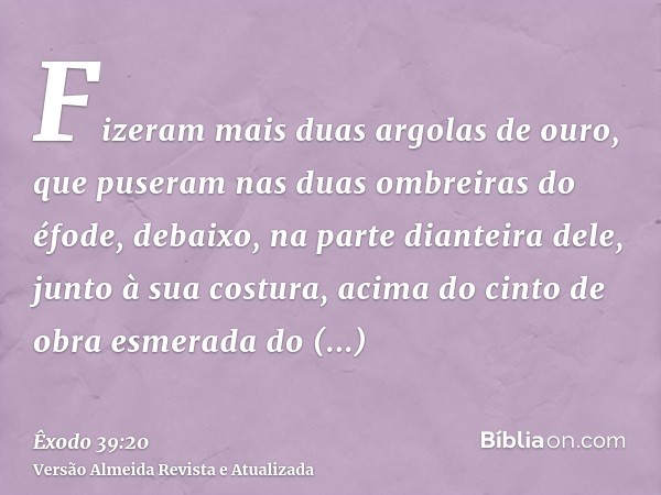 Fizeram mais duas argolas de ouro, que puseram nas duas ombreiras do éfode, debaixo, na parte dianteira dele, junto à sua costura, acima do cinto de obra esmera