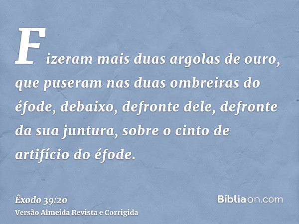 Fizeram mais duas argolas de ouro, que puseram nas duas ombreiras do éfode, debaixo, defronte dele, defronte da sua juntura, sobre o cinto de artifício do éfode