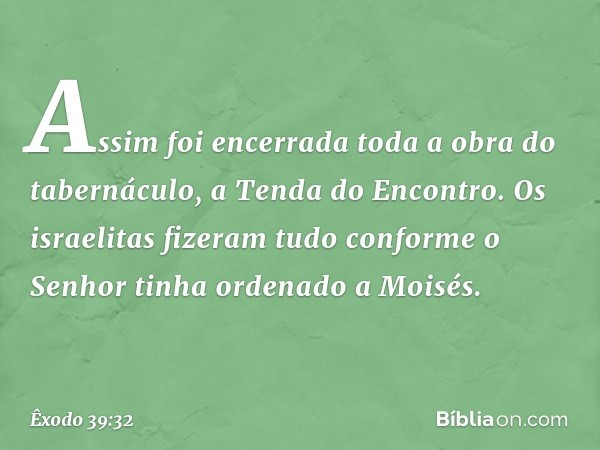 Assim foi encerrada toda a obra do tabernáculo, a Tenda do Encontro. Os israelitas fizeram tudo conforme o Senhor tinha ordena­do a Moisés. -- Êxodo 39:32