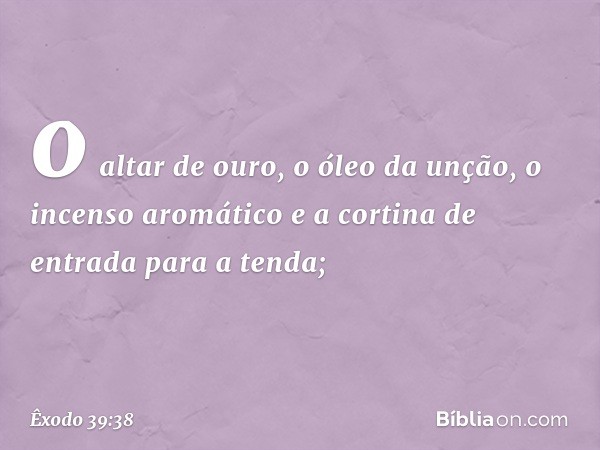 o altar de ouro, o óleo da unção, o incen­so aromático e a cortina de entrada para a ten­da; -- Êxodo 39:38