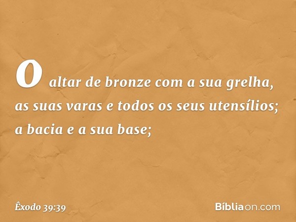 o altar de bron­ze com a sua grelha, as suas varas e todos os seus utensílios; a bacia e a sua base; -- Êxodo 39:39