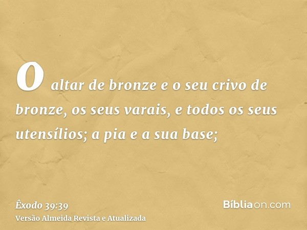 o altar de bronze e o seu crivo de bronze, os seus varais, e todos os seus utensílios; a pia e a sua base;