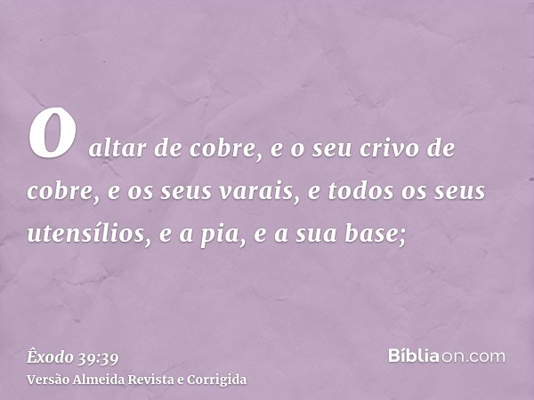 o altar de cobre, e o seu crivo de cobre, e os seus varais, e todos os seus utensílios, e a pia, e a sua base;