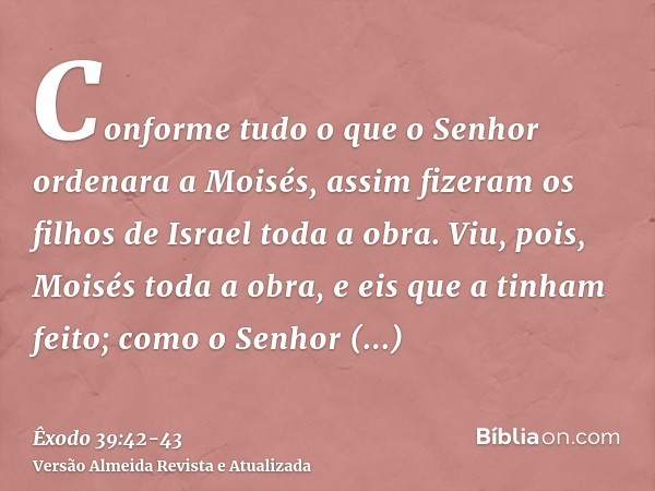 Conforme tudo o que o Senhor ordenara a Moisés, assim fizeram os filhos de Israel toda a obra.Viu, pois, Moisés toda a obra, e eis que a tinham feito; como o Se