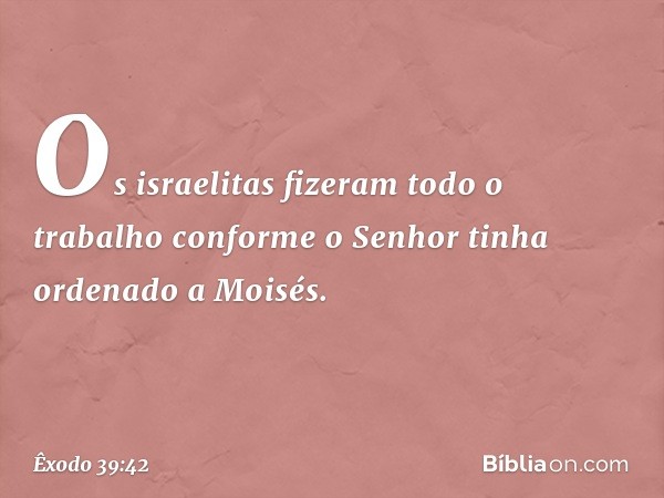 Os israelitas fizeram todo o trabalho conforme o Senhor tinha ordenado a Moisés. -- Êxodo 39:42