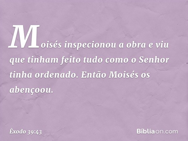 Moisés inspecionou a obra e viu que tinham feito tudo como o Senhor tinha ordenado. En­tão Moisés os abençoou. -- Êxodo 39:43