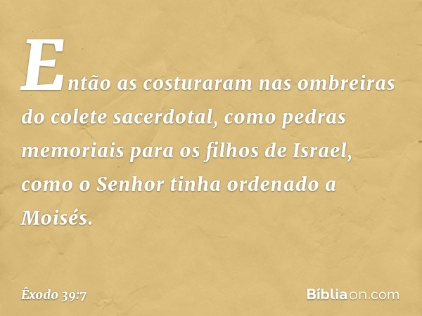 Então as costuraram nas ombreiras do cole­te sacerdotal, como pedras memoriais para os filhos de Israel, como o Senhor tinha ordenado a Moisés. -- Êxodo 39:7