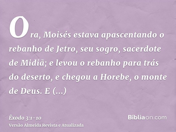 Ora, Moisés estava apascentando o rebanho de Jetro, seu sogro, sacerdote de Midiã; e levou o rebanho para trás do deserto, e chegou a Horebe, o monte de Deus.E 