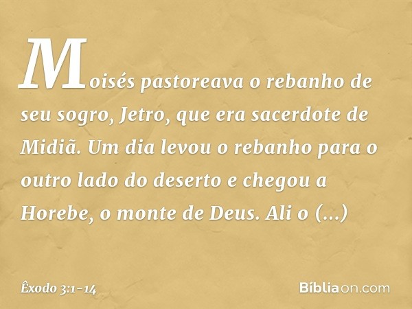 Moisés pastoreava o rebanho de seu sogro, Jetro, que era sacerdote de Midiã. Um dia levou o rebanho para o outro lado do deserto e chegou a Horebe, o monte de D