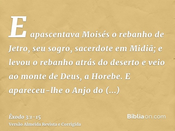 E apascentava Moisés o rebanho de Jetro, seu sogro, sacerdote em Midiã; e levou o rebanho atrás do deserto e veio ao monte de Deus, a Horebe.E apareceu-lhe o An