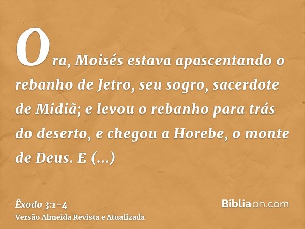 Ora, Moisés estava apascentando o rebanho de Jetro, seu sogro, sacerdote de Midiã; e levou o rebanho para trás do deserto, e chegou a Horebe, o monte de Deus.E