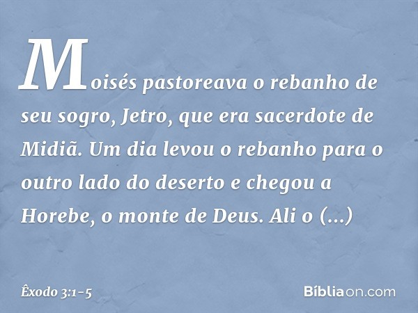 Moisés pastoreava o rebanho de seu sogro, Jetro, que era sacerdote de Midiã. Um dia levou o rebanho para o outro lado do deserto e chegou a Horebe, o monte de D