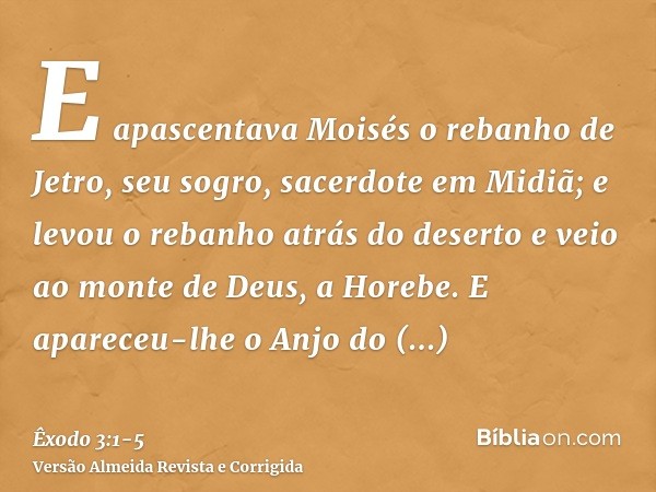 E apascentava Moisés o rebanho de Jetro, seu sogro, sacerdote em Midiã; e levou o rebanho atrás do deserto e veio ao monte de Deus, a Horebe.E apareceu-lhe o An