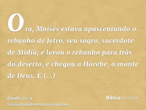Ora, Moisés estava apascentando o rebanho de Jetro, seu sogro, sacerdote de Midiã; e levou o rebanho para trás do deserto, e chegou a Horebe, o monte de Deus.E 