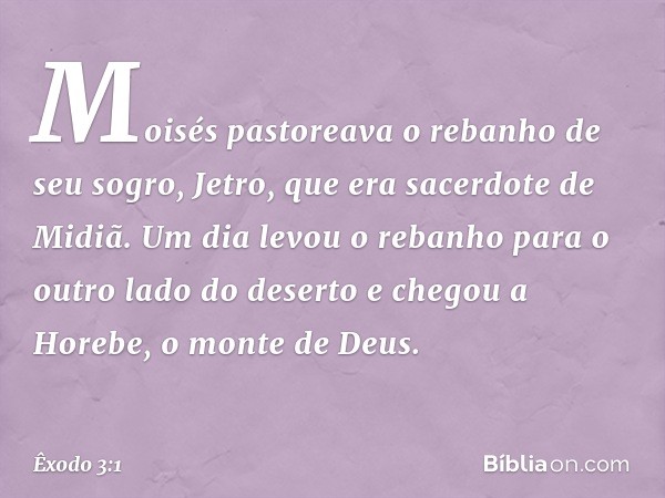 Moisés pastoreava o rebanho de seu sogro, Jetro, que era sacerdote de Midiã. Um dia levou o rebanho para o outro lado do deserto e chegou a Horebe, o monte de D