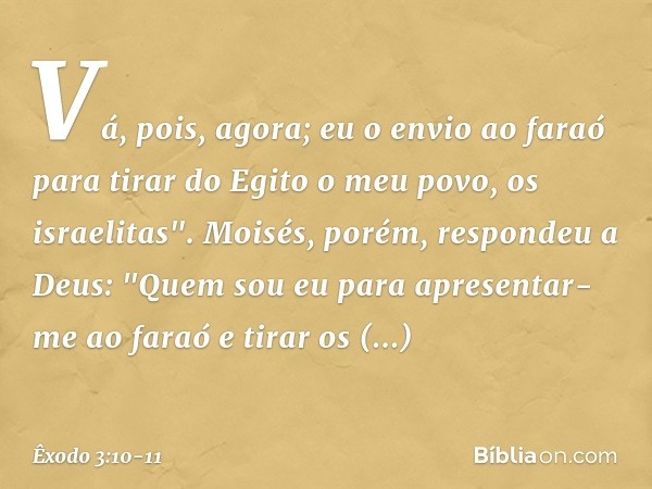 Vá, pois, agora; eu o envio ao faraó para tirar do Egito o meu povo, os israelitas". Moisés, porém, respondeu a Deus: "Quem sou eu para apresentar-me ao faraó e