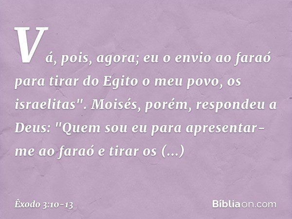 Vá, pois, agora; eu o envio ao faraó para tirar do Egito o meu povo, os israelitas". Moisés, porém, respondeu a Deus: "Quem sou eu para apresentar-me ao faraó e