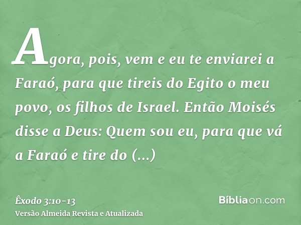 Agora, pois, vem e eu te enviarei a Faraó, para que tireis do Egito o meu povo, os filhos de Israel.Então Moisés disse a Deus: Quem sou eu, para que vá a Faraó 