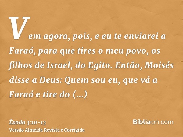 Vem agora, pois, e eu te enviarei a Faraó, para que tires o meu povo, os filhos de Israel, do Egito.Então, Moisés disse a Deus: Quem sou eu, que vá a Faraó e ti