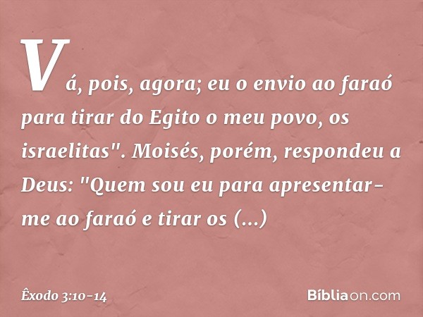 Vá, pois, agora; eu o envio ao faraó para tirar do Egito o meu povo, os israelitas". Moisés, porém, respondeu a Deus: "Quem sou eu para apresentar-me ao faraó e