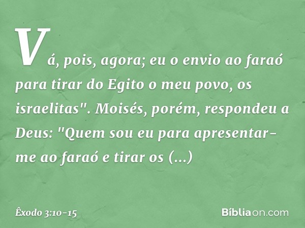 Vá, pois, agora; eu o envio ao faraó para tirar do Egito o meu povo, os israelitas". Moisés, porém, respondeu a Deus: "Quem sou eu para apresentar-me ao faraó e