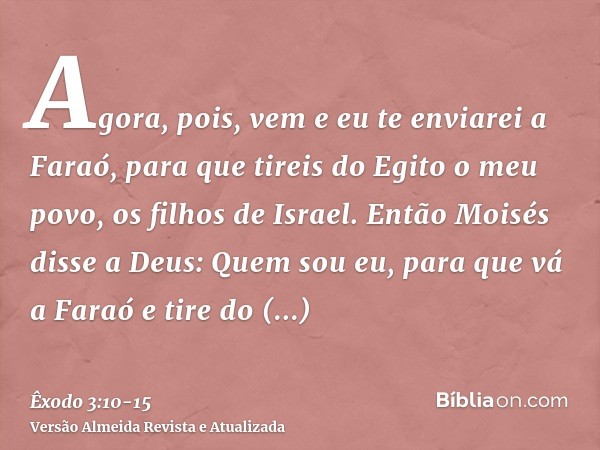 Agora, pois, vem e eu te enviarei a Faraó, para que tireis do Egito o meu povo, os filhos de Israel.Então Moisés disse a Deus: Quem sou eu, para que vá a Faraó 