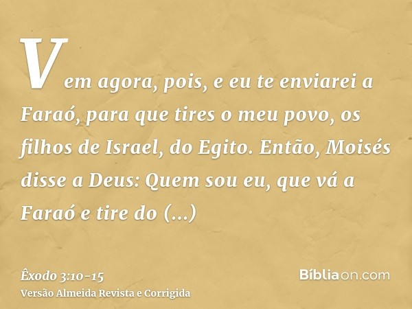 Vem agora, pois, e eu te enviarei a Faraó, para que tires o meu povo, os filhos de Israel, do Egito.Então, Moisés disse a Deus: Quem sou eu, que vá a Faraó e ti