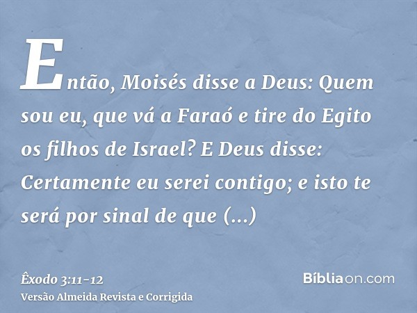 Então, Moisés disse a Deus: Quem sou eu, que vá a Faraó e tire do Egito os filhos de Israel?E Deus disse: Certamente eu serei contigo; e isto te será por sinal