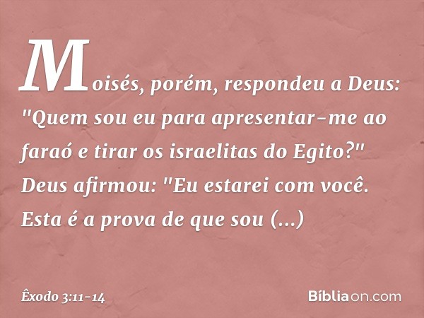 Moisés, porém, respondeu a Deus: "Quem sou eu para apresentar-me ao faraó e tirar os israelitas do Egito?" Deus afirmou: "Eu estarei com você. Esta é a prova de