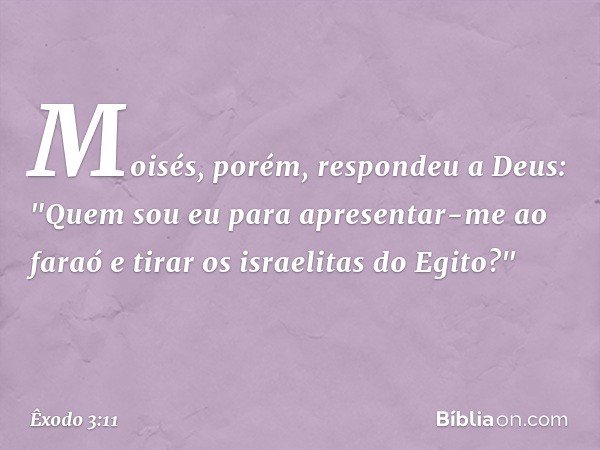 Moisés, porém, respondeu a Deus: "Quem sou eu para apresentar-me ao faraó e tirar os israelitas do Egito?" -- Êxodo 3:11