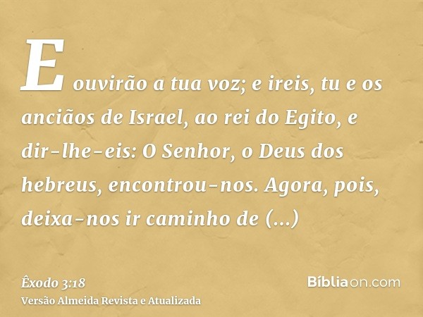 E ouvirão a tua voz; e ireis, tu e os anciãos de Israel, ao rei do Egito, e dir-lhe-eis: O Senhor, o Deus dos hebreus, encontrou-nos. Agora, pois, deixa-nos ir 