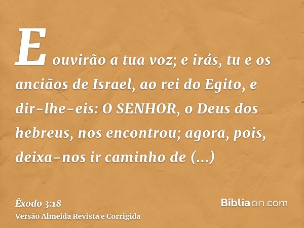 E ouvirão a tua voz; e irás, tu e os anciãos de Israel, ao rei do Egito, e dir-lhe-eis: O SENHOR, o Deus dos hebreus, nos encontrou; agora, pois, deixa-nos ir c
