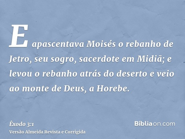 E apascentava Moisés o rebanho de Jetro, seu sogro, sacerdote em Midiã; e levou o rebanho atrás do deserto e veio ao monte de Deus, a Horebe.