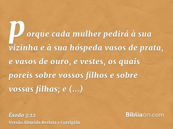 porque cada mulher pedirá à sua vizinha e à sua hóspeda vasos de prata, e vasos de ouro, e vestes, os quais poreis sobre vossos filhos e sobre vossas filhas; e 