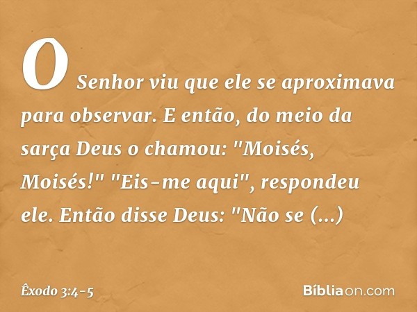 O Senhor viu que ele se aproximava para observar. E então, do meio da sarça Deus o chamou: "Moisés, Moisés!"
"Eis-me aqui", respondeu ele. Então disse Deus: "Nã