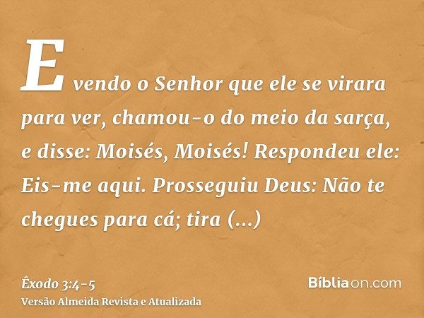 E vendo o Senhor que ele se virara para ver, chamou-o do meio da sarça, e disse: Moisés, Moisés! Respondeu ele: Eis-me aqui.Prosseguiu Deus: Não te chegues para