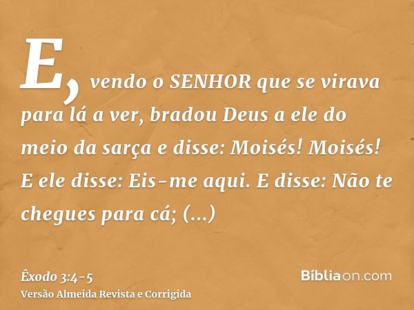 E, vendo o SENHOR que se virava para lá a ver, bradou Deus a ele do meio da sarça e disse: Moisés! Moisés! E ele disse: Eis-me aqui.E disse: Não te chegues para