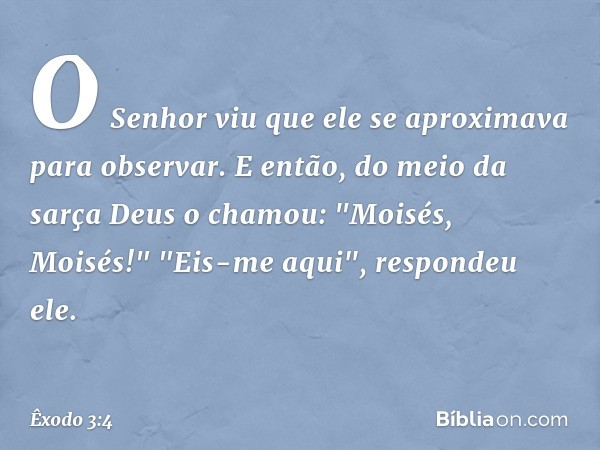 O Senhor viu que ele se aproximava para observar. E então, do meio da sarça Deus o chamou: "Moisés, Moisés!"
"Eis-me aqui", respondeu ele. -- Êxodo 3:4