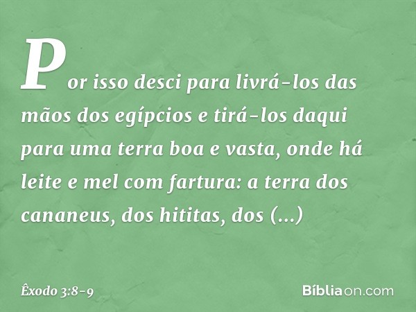Por isso desci para livrá-los das mãos dos egíp­cios e tirá-los daqui para uma terra boa e vasta, onde há leite e mel com fartura: a terra dos cananeus, dos hit