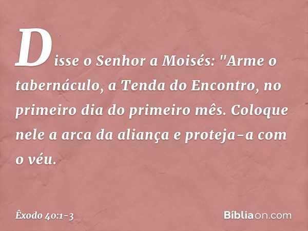 Disse o Senhor a Moisés: "Arme o tabernáculo, a Tenda do Encontro, no primei­ro dia do primeiro mês. Coloque nele a arca da aliança e proteja-a com o véu. -- Êx