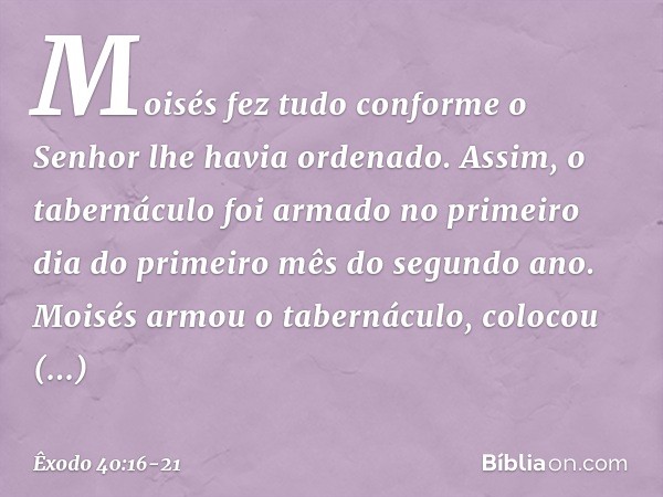 Moisés fez tudo conforme o Senhor lhe havia ordenado. Assim, o tabernáculo foi armado no primeiro dia do primeiro mês do segundo ano. Moisés armou o tabernáculo