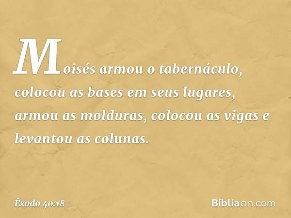 Moisés armou o tabernáculo, colocou as bases em seus lugares, armou as molduras, colocou as vigas e levantou as colunas. -- Êxodo 40:18