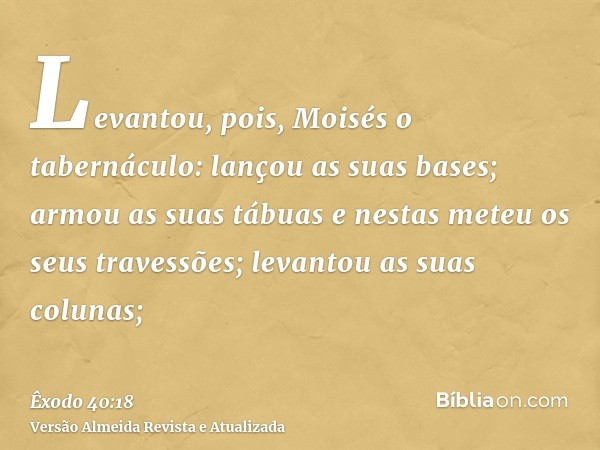 Levantou, pois, Moisés o tabernáculo: lançou as suas bases; armou as suas tábuas e nestas meteu os seus travessões; levantou as suas colunas;