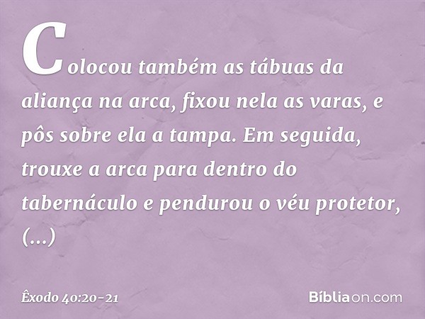 Colocou também as tábuas da aliança na arca, fixou nela as varas, e pôs sobre ela a tampa. Em seguida, trouxe a arca para dentro do tabernáculo e pendurou o véu