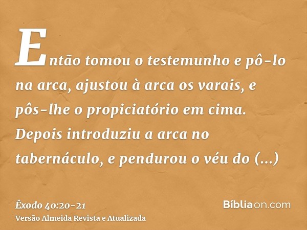 Então tomou o testemunho e pô-lo na arca, ajustou à arca os varais, e pôs-lhe o propiciatório em cima.Depois introduziu a arca no tabernáculo, e pendurou o véu 