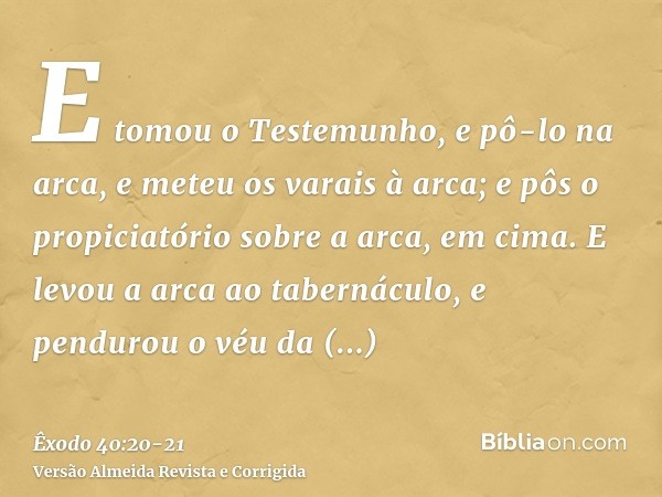 E tomou o Testemunho, e pô-lo na arca, e meteu os varais à arca; e pôs o propiciatório sobre a arca, em cima.E levou a arca ao tabernáculo, e pendurou o véu da 