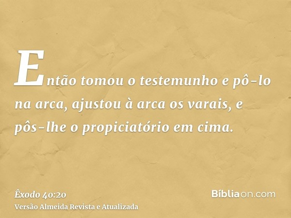 Então tomou o testemunho e pô-lo na arca, ajustou à arca os varais, e pôs-lhe o propiciatório em cima.