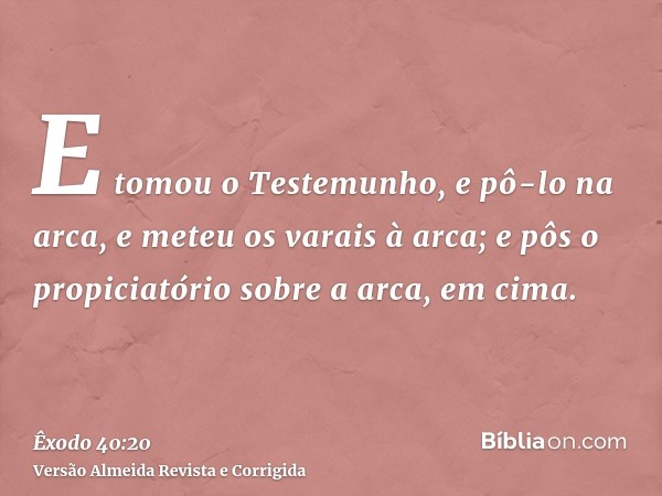 E tomou o Testemunho, e pô-lo na arca, e meteu os varais à arca; e pôs o propiciatório sobre a arca, em cima.