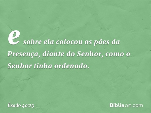 e sobre ela colocou os pães da Presença, diante do Senhor, como o Senhor tinha ordenado. -- Êxodo 40:23